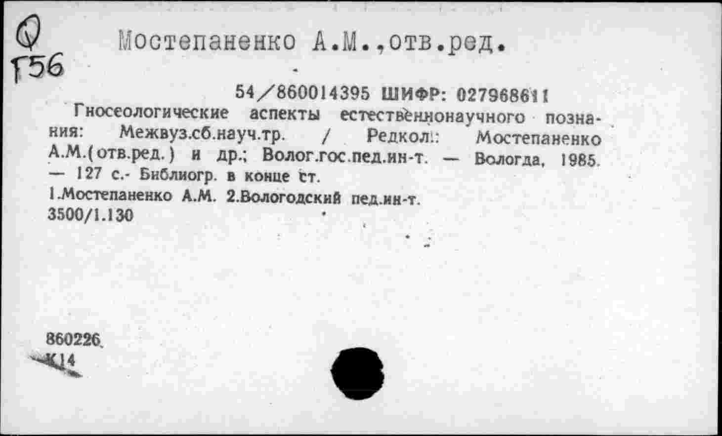 ﻿У Мостепаненко А.М.,отв.ред.
У5б
54/860014395 ШИФР: 027968611
Гносеологические аспекты естественнонаучного познания. Межвуз.сб.науч.тр. / Редкол:: Мостепаненко А.М.(отв.ред.) и др.; Волог.гос.пед.ин-т. — Вологда, 1985 — 127 с.- Библиогр. в конце ст.
1 .Мостепаненко А.М. 2.Вологодский пед.ин-т 3500/1.130
860226.
МЦ4